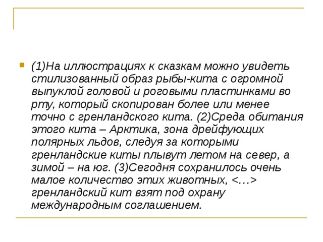 (1)На иллюстрациях к сказкам можно увидеть стилизованный образ рыбы-кита с огромной выпуклой головой и роговыми пластинками во рту, который скопирован более или менее точно с гренландского кита. (2)Среда обитания этого кита  –  Арктика, зона дрейфующих полярных льдов, следуя за которыми гренландские киты плывут летом на север, а зимой  –  на юг. (3)Сегодня сохранилось очень малое количество этих животных,  гренландский кит взят под охрану международным соглашением.  