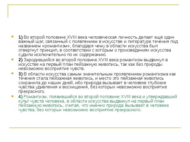 1)  Во второй половине ХVIII века человеческая личность делает ещё один важный шаг, связанный с появлением в искусстве и литературе течения под названием «романтизм», благодаря чему в области искусства был отвергнут принцип, в соответствии с которым о произведениях искусства судили исключительно по их содержанию.    2)  Зародившийся во второй половине ХVIII века романтизм выдвинул в искусстве на первый план пейзажную живопись, так как без природы невозможно восприятие чувств.    3)  В области искусства самым значительным проявлением романтизма как течения стала пейзажная живопись, и место это пейзажная живопись сохранила до наших дней, ибо природа вызывает в человеке глубокие чувства удивления и восхищения, без которых невозможно восприятие прекрасного.    4)  Романтизм, появившийся во второй половине XVIII века и утверждавший культ чувств человека, в области искусства выдвинул на первый план пейзажную живопись, считая, что именно природа вызывает в человеке чувства, без которых невозможно восприятие прекрасного. 