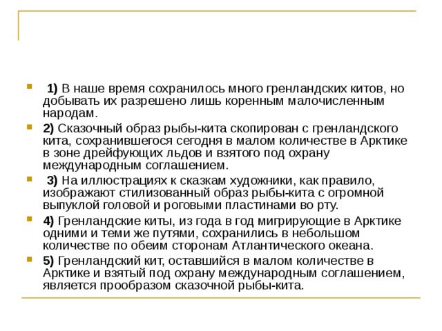   1)  В наше время сохранилось много гренландских китов, но добывать их разрешено лишь коренным малочисленным народам.    2)  Сказочный образ рыбы-кита скопирован с гренландского кита, сохранившегося сегодня в малом количестве в Арктике в зоне дрейфующих льдов и взятого под охрану международным соглашением.     3)  На иллюстрациях к сказкам художники, как правило, изображают стилизованный образ рыбы-кита с огромной выпуклой головой и роговыми пластинами во рту.    4)  Гренландские киты, из года в год мигрирующие в Арктике одними и теми же путями, сохранились в небольшом количестве по обеим сторонам Атлантического океана.    5)  Гренландский кит, оставшийся в малом количестве в Арктике и взятый под охрану международным соглашением, является прообразом сказочной рыбы-кита. 