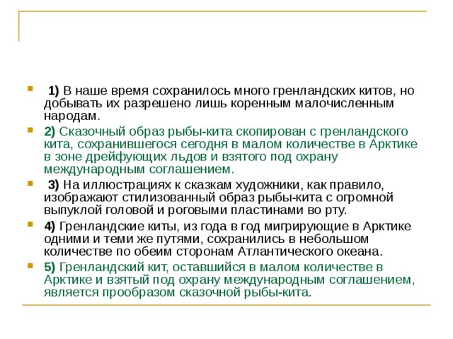   1)  В наше время сохранилось много гренландских китов, но добывать их разрешено лишь коренным малочисленным народам.    2)  Сказочный образ рыбы-кита скопирован с гренландского кита, сохранившегося сегодня в малом количестве в Арктике в зоне дрейфующих льдов и взятого под охрану международным соглашением.     3)  На иллюстрациях к сказкам художники, как правило, изображают стилизованный образ рыбы-кита с огромной выпуклой головой и роговыми пластинами во рту.    4)  Гренландские киты, из года в год мигрирующие в Арктике одними и теми же путями, сохранились в небольшом количестве по обеим сторонам Атлантического океана.    5)  Гренландский кит, оставшийся в малом количестве в Арктике и взятый под охрану международным соглашением, является прообразом сказочной рыбы-кита. 