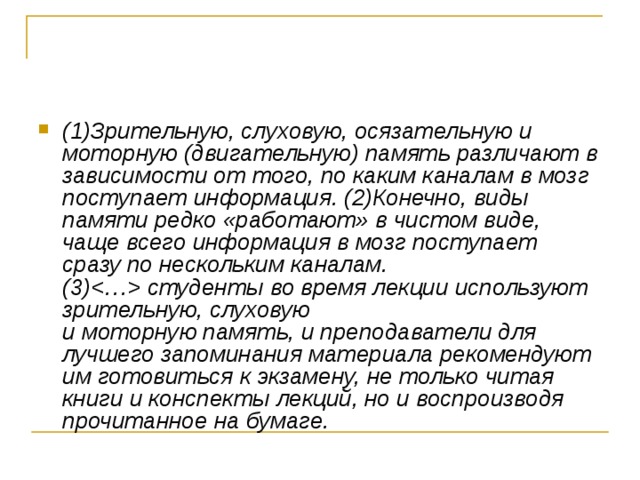 (1)Зрительную, слуховую, осязательную и моторную (двигательную) память различают в зависимости от того, по каким каналам в мозг поступает информация. (2)Конечно, виды памяти редко «работают» в чистом виде, чаще всего информация в мозг поступает сразу по нескольким каналам.   (3) студенты во время лекции используют зрительную, слуховую   и моторную память, и преподаватели для лучшего запоминания материала рекомендуют им готовиться к экзамену, не только читая книги и конспекты лекций, но и воспроизводя прочитанное на бумаге.  