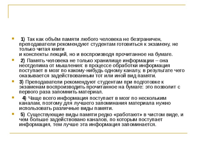   1)  Так как объём памяти любого человека не безграничен, преподаватели рекомендуют студентам готовиться к экзамену, не только читая книги   и конспекты лекций, но и воспроизводя прочитанное на бумаге.     2)  Память человека не только хранилище информации – она неотделима от мышления: в процессе обработки информация поступает в мозг по какому-нибудь одному каналу, в результате чего оказывается задействованным тот или иной вид памяти.    3)  Преподаватели рекомендуют студентам при подготовке к экзаменам воспроизводить прочитанное на бумаге: это позволит с первого раза запомнить материал.     4)  Чаще всего информация поступает в мозг по нескольким каналам, поэтому для лучшего запоминания материала нужно использовать различные виды памяти.     5)  Существующие виды памяти редко «работают» в чистом виде, и чем больше задействовано каналов, по которым поступает информация, тем лучше эта информация запоминается. 