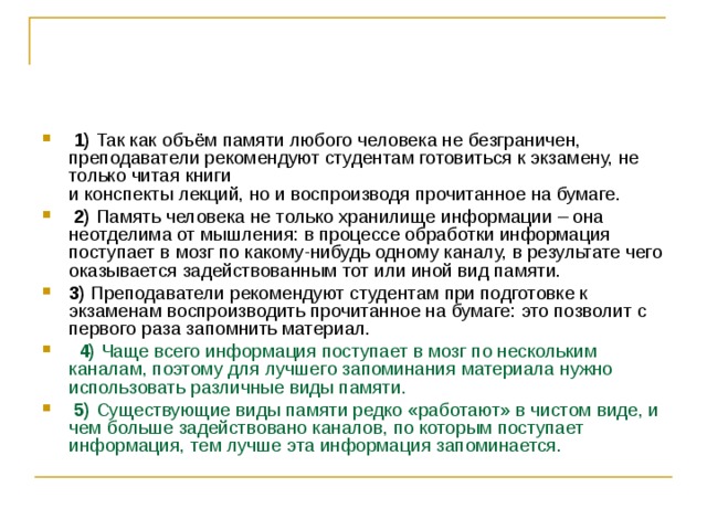   1)  Так как объём памяти любого человека не безграничен, преподаватели рекомендуют студентам готовиться к экзамену, не только читая книги   и конспекты лекций, но и воспроизводя прочитанное на бумаге.     2)  Память человека не только хранилище информации – она неотделима от мышления: в процессе обработки информация поступает в мозг по какому-нибудь одному каналу, в результате чего оказывается задействованным тот или иной вид памяти.    3)  Преподаватели рекомендуют студентам при подготовке к экзаменам воспроизводить прочитанное на бумаге: это позволит с первого раза запомнить материал.      4)  Чаще всего информация поступает в мозг по нескольким каналам, поэтому для лучшего запоминания материала нужно использовать различные виды памяти.     5)  Существующие виды памяти редко «работают» в чистом виде, и чем больше задействовано каналов, по которым поступает информация, тем лучше эта информация запоминается. 