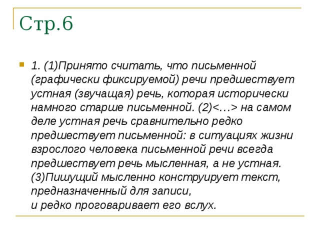 1. (1)Принято считать, что письменной (графически фиксируемой) речи предшествует устная (звучащая) речь, которая исторически намного старше письменной. (2) на самом деле устная речь сравнительно редко предшествует письменной: в ситуациях жизни взрослого человека письменной речи всегда предшествует речь мысленная, а не устная. (3)Пишущий мысленно конструирует текст, предназначенный для записи,   и редко проговаривает его вслух.  