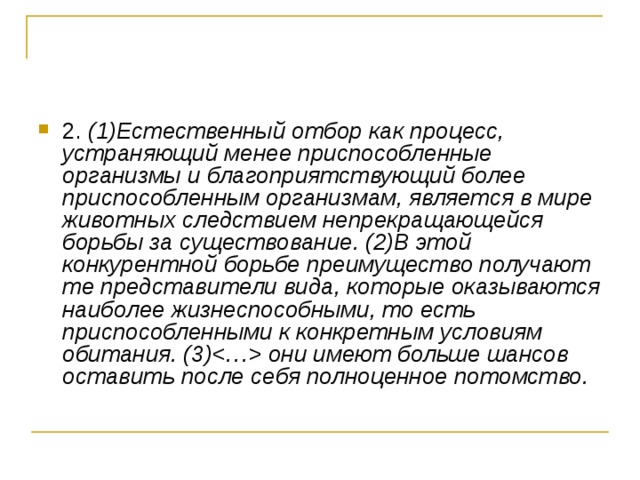 2. (1)Естественный отбор как процесс, устраняющий менее приспособленные организмы и благоприятствующий более приспособленным организмам, является в мире животных следствием непрекращающейся борьбы за существование. (2)В этой конкурентной борьбе преимущество получают те представители вида, которые оказываются наиболее жизнеспособными, то есть приспособленными к конкретным условиям обитания. (3) они имеют больше шансов оставить после себя полноценное потомство.  