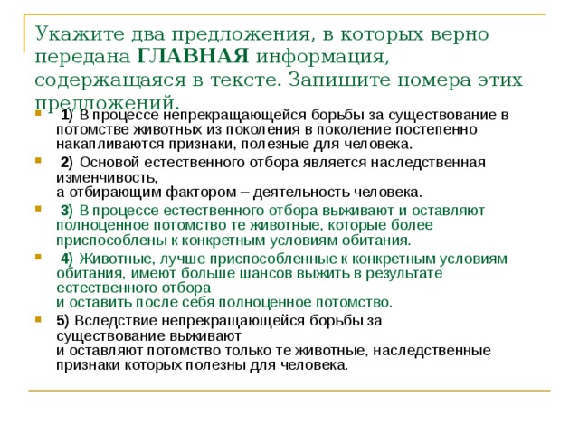 Укажите два предложения, в которых верно передана  ГЛАВНАЯ  информация, содержащаяся в тексте. Запишите номера этих предложений.   1)  В процессе непрекращающейся борьбы за существование в потомстве животных из поколения в поколение постепенно накапливаются признаки, полезные для человека.     2)  Основой естественного отбора является наследственная изменчивость,   а отбирающим фактором – деятельность человека.     3)  В процессе естественного отбора выживают и оставляют полноценное потомство те животные, которые более приспособлены к конкретным условиям обитания.     4)  Животные, лучше приспособленные к конкретным условиям обитания, имеют больше шансов выжить в результате естественного отбора   и оставить после себя полноценное потомство.    5)  Вследствие непрекращающейся борьбы за существование   выживают   и оставляют потомство только те животные, наследственные признаки которых полезны для человека. 