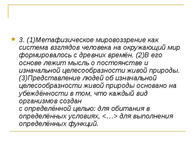 3. (1)Метафизическое мировоззрение как система взглядов человека на окружающий мир формировалось с древних времён. (2)В его основе лежит мысль о постоянстве и изначальной целесообразности живой природы. (3)Представление людей об изначальной целесообразности живой природы основано на убеждённости в том, что каждый вид организмов создан   с определённой целью: для обитания в определённых условиях,  для выполнения определённых функций. 