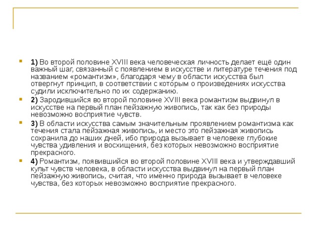 1)  Во второй половине ХVIII века человеческая личность делает ещё один важный шаг, связанный с появлением в искусстве и литературе течения под названием «романтизм», благодаря чему в области искусства был отвергнут принцип, в соответствии с которым о произведениях искусства судили исключительно по их содержанию.    2)  Зародившийся во второй половине ХVIII века романтизм выдвинул в искусстве на первый план пейзажную живопись, так как без природы невозможно восприятие чувств.    3)  В области искусства самым значительным проявлением романтизма как течения стала пейзажная живопись, и место это пейзажная живопись сохранила до наших дней, ибо природа вызывает в человеке глубокие чувства удивления и восхищения, без которых невозможно восприятие прекрасного.    4)  Романтизм, появившийся во второй половине XVIII века и утверждавший культ чувств человека, в области искусства выдвинул на первый план пейзажную живопись, считая, что именно природа вызывает в человеке чувства, без которых невозможно восприятие прекрасного. 