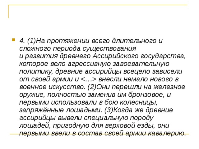 4. (1)На протяжении всего длительного и сложного периода существования   и развития древнего Ассирийского государства, которое вело агрессивную завоевательную политику, древние ассирийцы всецело зависели от своей армии и  внесли немало нового в военное искусство. (2)Они перешли на железное оружие, полностью заменив им бронзовое, и первыми использовали в бою колесницы, запряжённые лошадьми. (3)Когда же древние ассирийцы вывели специальную породу лошадей, пригодную для верховой езды, они первыми ввели в состав своей армии кавалерию. 