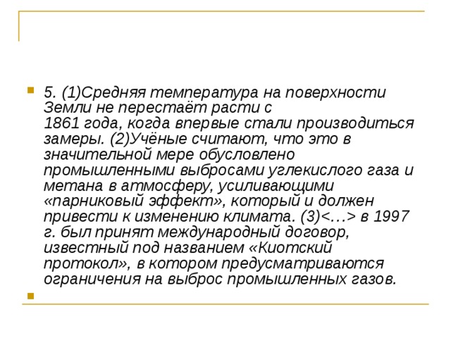 5. (1)Средняя температура на поверхности Земли не перестаёт расти с   1861 года, когда впервые стали производиться замеры. (2)Учёные считают, что это в значительной мере обусловлено промышленными выбросами углекислого газа и метана в атмосферу, усиливающими «парниковый эффект», который и должен привести к изменению климата. (3) в 1997 г. был принят международный договор, известный под названием «Киотский протокол», в котором предусматриваются ограничения на выброс промышленных газов. 