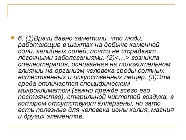 6. (1)Врачи давно заметили, что люди, работающие в шахтах на добыче каменной соли, калийных солей, почти не страдают лёгочными заболеваниями. (2) возникла спелеотерапия, основанная на положительном влиянии на организм человека среды соляных естественных и искусственных пещер. (3)Эта среда отличается специфическим микроклиматом (важно прежде всего его постоянство), стерильной чистотой воздуха, в котором отсутствуют аллергены, но зато есть полезные для человека ионы калия, магния и других элементов.  