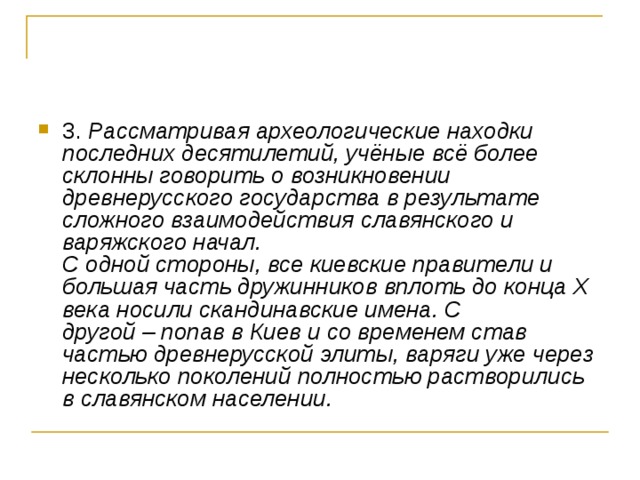 3. Рассматривая археологические находки последних десятилетий, учёные всё более склонны говорить о возникновении древнерусского государства в результате сложного взаимодействия славянского и варяжского начал.   С одной стороны, все киевские правители и большая часть дружинников вплоть до конца Х века носили скандинавские имена. С другой – попав в Киев и со временем став частью древнерусской элиты, варяги уже через несколько поколений полностью растворились в славянском населении.  