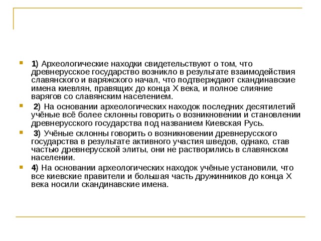 1)  Археологические находки свидетельствуют о том, что древнерусское государство возникло в результате взаимодействия славянского и варяжского начал, что подтверждают скандинавские имена киевлян, правящих до конца X века, и полное слияние варягов со славянским населением.     2)  На основании археологических находок последних десятилетий учёные всё более склонны говорить о возникновении и становлении древнерусского государства под названием Киевская Русь.     3)  Учёные склонны говорить о возникновении древнерусского государства в результате активного участия шведов, однако, став частью древнерусской элиты, они не растворились в славянском населении.    4)  На основании археологических находок учёные установили, что все киевские правители и большая часть дружинников до конца Х века носили скандинавские имена. 