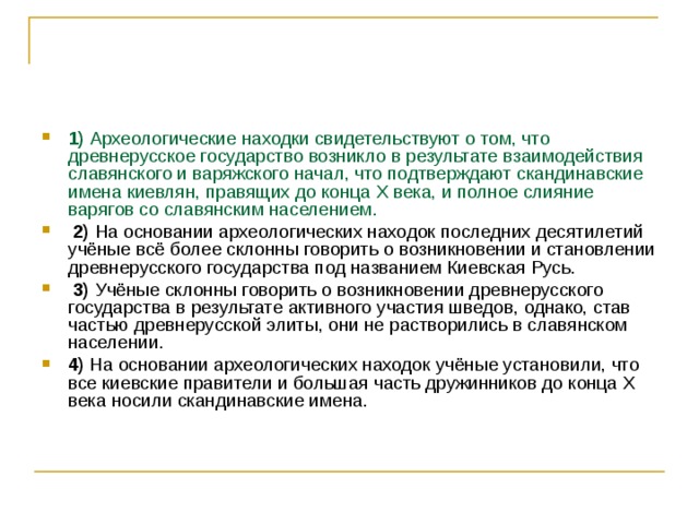 1)  Археологические находки свидетельствуют о том, что древнерусское государство возникло в результате взаимодействия славянского и варяжского начал, что подтверждают скандинавские имена киевлян, правящих до конца X века, и полное слияние варягов со славянским населением.     2)  На основании археологических находок последних десятилетий учёные всё более склонны говорить о возникновении и становлении древнерусского государства под названием Киевская Русь.     3)  Учёные склонны говорить о возникновении древнерусского государства в результате активного участия шведов, однако, став частью древнерусской элиты, они не растворились в славянском населении.    4)  На основании археологических находок учёные установили, что все киевские правители и большая часть дружинников до конца Х века носили скандинавские имена. 