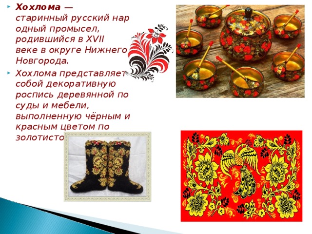 Хохлома  — старинный русский народный промысел, родившийся в XVII веке в округе Нижнего Новгорода. Хохлома представляет собой декоративную роспись деревянной посуды и мебели, выполненную чёрным и красным цветом по золотистому фону.  