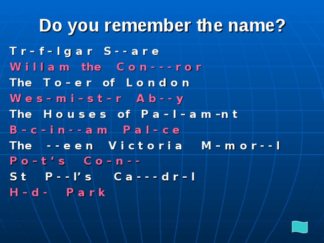 Do you remember the name? T r – f – l g a r S - - a r e W i l l a m the C o n - - - r o r The T o – e r of L o n d o n W e s – m i – s t – r A b - - y The H o u s e s of P a – l – a m –n t B – c – i n - - a m P a l – c e The - - e e n V i c t o r i a M – m o r - - l P o – t ‘ s C o – n - - S t P - - l’ s C a - - - d r – l H – d - P a r k