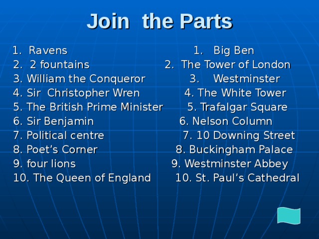 Join the Parts  1. Ravens 1. Big Ben  2. 2 fountains 2. The Tower of London  3. William the Conqueror 3. Westminster  4. Sir Christopher Wren 4. The White Tower  5. The British Prime Minister 5. Trafalgar Square  6. Sir Benjamin 6. Nelson Column  7. Political centre 7. 10 Downing Street  8. Poet’s Corner 8. Buckingham Palace  9. four lions 9. Westminster Abbey  10. The Queen of England 10. St. Paul’s Cathedral