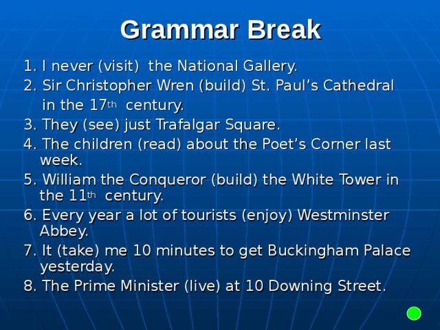 Grammar Break 1. I never (visit) the National Gallery. 2. Sir Christopher Wren (build) St. Paul’s Cathedral  in the 17 th century. 3. They (see) just Trafalgar Square. 4. The children (read) about the Poet’s Corner last week. 5. William the Conqueror (build) the White Tower in the 11 th century. 6. Every year a lot of tourists (enjoy) Westminster Abbey. 7. It (take) me 10 minutes to get Buckingham Palace yesterday. 8. The Prime Minister (live) at 10 Downing Street.