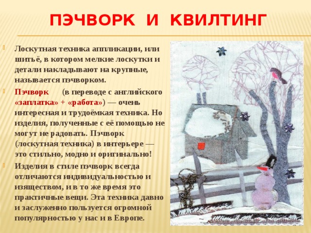 Пэчворк и квилтинг Лоскутная техника аппликации, или шитьё, в котором мелкие лоскутки и детали накладывают на крупные, называется пэчворком. Пэчворк (в переводе с английского «заплатка» + «работа» ) — очень интересная и трудоёмкая техника. Но изделия, полученные с её помощью не могут не радовать. Пэчворк (лоскутная техника) в интерьере — это стильно, модно и оригинально! Изделия в стиле пэчворк всегда отличаются индивидуальностью и изяществом, и в то же время это практичные вещи. Эта техника давно и заслуженно пользуется огромной популярностью у нас и в Европе. 