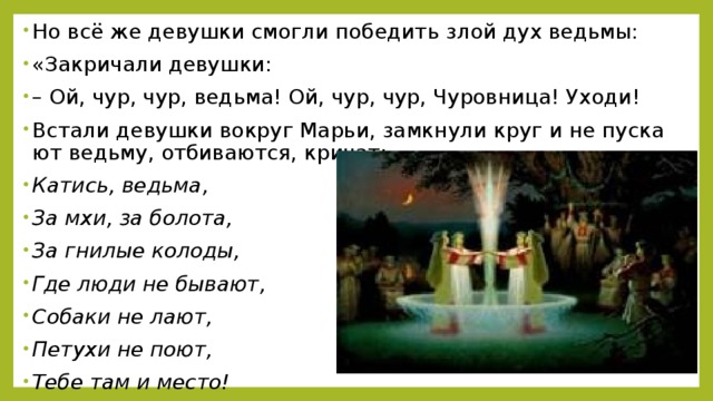 Но всё же де­вуш­ки смог­ли по­бе­дить злой дух ведь­мы: «За­кри­ча­ли де­вуш­ки: – Ой, чур, чур, ведь­ма! Ой, чур, чур, Чу­ров­ни­ца! Уходи! Вста­ли де­вуш­ки во­круг Марьи, за­мкну­ли круг и не пус­ка­ют ведь­му, от­би­ва­ют­ся, кри­чат: Ка­тись, ведь­ма, За мхи, за бо­ло­та, За гни­лые ко­ло­ды, Где люди не бы­ва­ют, Со­ба­ки не лают, Пе­ту­хи не поют, Тебе там и место!