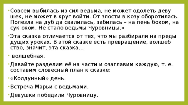 Со­всем вы­би­лась из сил ведь­ма, не может одо­леть де­ву­шек, не может в круг войти. От зло­сти в козу обо­ро­ти­лась. По­лез­ла на дуб да сва­ли­лась, за­би­лась – на пень боком, на сук оком. Не стало ведь­мы Чу­ров­ни­цы.» Эта сказ­ка от­ли­ча­ет­ся от тех, что мы раз­би­ра­ли на преды­ду­щих уро­ках. В этой сказ­ке есть пре­вра­ще­ние, вол­шеб­ство, зна­чит, эта сказ­ка…  вол­шеб­ная. Да­вай­те раз­де­лим её на части и оза­гла­вим каж­дую, т. е. со­ста­вим сло­вес­ный план к сказ­ке: «Кол­дун­ный» день. Встре­ча Марьи с ведь­ма­ми. Де­вуш­ки по­бе­ди­ли Чу­ров­ни­цу.