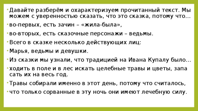 Да­вай­те раз­бе­рём и оха­рак­те­ри­зу­ем про­чи­тан­ный текст. Мы можем с уве­рен­но­стью ска­зать, что это сказ­ка, по­то­му что… во-пер­вых, есть зачин – «жи­ла-бы­ла», во-вто­рых, есть ска­зоч­ные пер­со­на­жи – ведь­мы. Всего в сказ­ке несколь­ко дей­ству­ю­щих лиц: Марья, ведь­мы и де­вуш­ки. Из сказ­ки мы узна­ли, что тра­ди­ци­ей на Ивана Ку­па­лу было… хо­дить в поле и в лес ис­кать це­леб­ные травы и цветы, за­па­сать их на весь год. Травы со­би­ра­ли имен­но в этот день, по­то­му что счи­та­лось, что толь­ко со­рван­ные в эту ночь они имеют ле­чеб­ную силу.