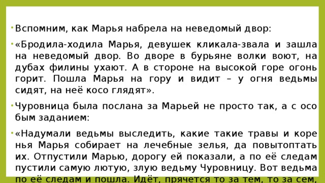 Вспом­ним, как Марья на­бре­ла на неве­до­мый двор: «Бро­ди­ла-хо­ди­ла Марья, де­ву­шек кли­ка­ла-зва­ла и зашла на неве­до­мый двор. Во дворе в бу­рьяне волки воют, на дубах фи­ли­ны ухают. А в сто­роне на вы­со­кой горе огонь горит. Пошла Марья на гору и видит – у огня ведь­мы сидят, на неё косо гля­дят». Чу­ров­ни­ца была по­сла­на за Ма­рьей не про­сто так, а с осо­бым за­да­ни­ем: «На­ду­ма­ли ведь­мы вы­сле­дить, какие такие травы и ко­ре­нья Марья со­би­ра­ет на ле­чеб­ные зелья, да по­вы­топ­тать их. От­пу­сти­ли Марью, до­ро­гу ей по­ка­за­ли, а по её сле­дам пу­сти­ли самую лютую, злую ведь­му Чу­ров­ни­цу. Вот ведь­ма по её сле­дам и пошла. Идёт, пря­чет­ся то за тем, то за сем, то за тол­стым сно­пом, то за оси­но­вым ство­лом».