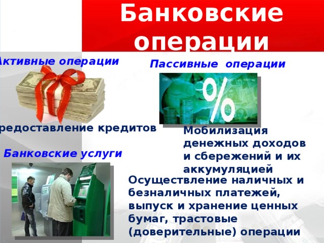 Банковские операции Активные операции Пассивные операции Предоставление кредитов Мобилизация денежных доходов и сбережений и их аккумуляцией Банковские услуги Осуществление наличных и безналичных платежей, выпуск и хранение ценных бумаг, трастовые (доверительные) операции 