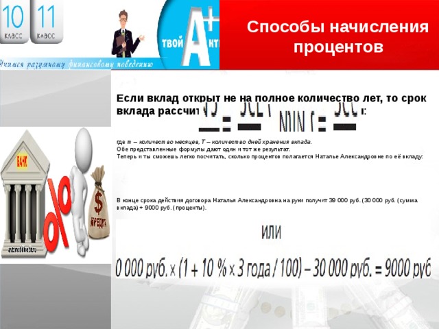 Способы начисления процентов Логотип Если вклад открыт не на полное количество лет, то срок вклада рассчитывается следующим образом : где m – количество месяцев, T – количество дней хранения вклада. Обе представленные формулы дают один и тот же результат. Теперь и ты сможешь легко посчитать, сколько процентов полагается Наталье Александровне по её вкладу: В конце срока действия договора Наталья Александровна на руки получит 39 000 руб. (30 000 руб. (сумма вклада) + 9000 руб. (проценты). 
