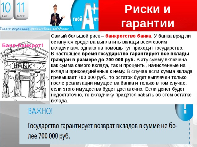 Риски и гарантии Логотип Самый большой риск – банкротство банка . У банка вряд ли останутся средства выплатить вклады всем своим вкладчикам, однако на помощь тут приходит государство. В настоящее время государство гарантирует все вклады граждан в размере до 700 000 руб. В эту сумму включена как сумма самого вклада, так и проценты, начисленные на вклад и присоединённые к нему. В случае если сумма вклада превышает 700 000 руб., то остаток будет выплачен только после реализации имущества банка и только в том случае, если этого имущества будет достаточно. Если денег будет недостаточно, то вкладчику придётся забыть об этом остатке вклада. Банк-банкрот! 
