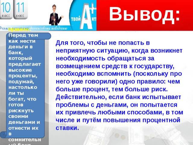 Вывод: Логотип правило: Перед тем как нести деньги в банк, который предлагает высокие проценты, подумай, настолько ли ты богат, что готов рискнуть своими деньгами и отнести их в сомнительный банк. Для того, чтобы не попасть в неприятную ситуацию, когда возникнет необходимость обращаться за возмещением средств к государству, необходимо вспомнить (поскольку про него уже говорили) одно правило: чем больше процент, тем больше риск. Действительно, если банк испытывает проблемы с деньгами, он попытается их привлечь любыми способами, в том числе и путём повышения процентной ставки. 