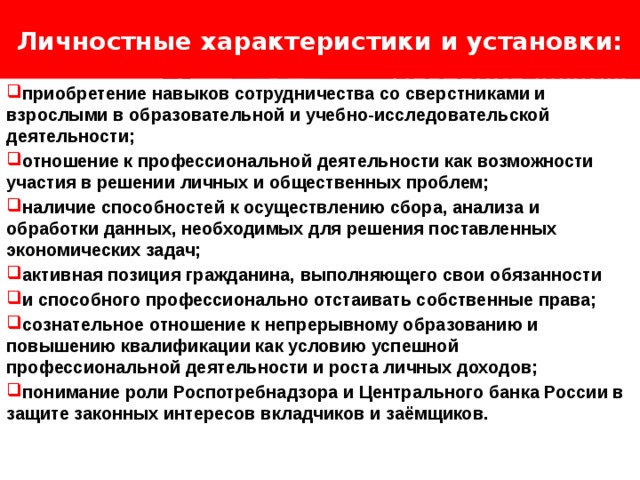 Личностные характеристики и установки: Логотип Название слайда приобретение навыков сотрудничества со сверстниками и взрослыми в образовательной и учебно-исследовательской деятельности; отношение к профессиональной деятельности как возможности участия в решении личных и общественных проблем; наличие способностей к осуществлению сбора, анализа и обработки данных, необходимых для решения поставленных экономических задач; активная позиция гражданина, выполняющего свои обязанности и способного профессионально отстаивать собственные права; сознательное отношение к непрерывному образованию и повышению квалификации как условию успешной профессиональной деятельности и роста личных доходов; понимание роли Роспотребнадзора и Центрального банка России в защите законных интересов вкладчиков и заёмщиков. 