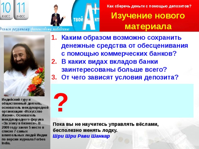 Как сберечь деньги с помощью депозитов? Изучение нового материала Логотип Каким образом возможно сохранить денежные средства от обесценивания с помощью коммерческих банков? В каких видах вкладов банки заинтересованы больше всего? От чего зависят условия депозита? ? Индийский гуру и общественный деятель, основатель международной организации «Искусство Жизни». Основатель международного форума «За этику в бизнесе». В 2009 году занял 5 место в списке 7 самых влиятельных людей Индии по версии журнала Forbes India. Пока вы не научитесь управлять вёслами, бесполезно менять лодку. Шри Шри Рави Шанкар 