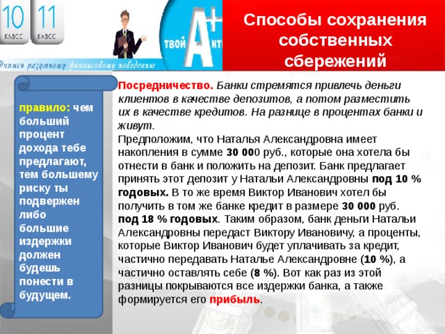 Способы сохранения собственных сбережений Логотип Посредничество. Банки стремятся привлечь деньги клиентов в качестве депозитов, а потом разместить правило: чем больший их в качестве кредитов. На разнице в процентах банки и живут. процент дохода тебе предлагают, тем большему риску ты подвержен либо большие издержки должен будешь понести в будущем. Предположим, что Наталья Александровна имеет накопления в сумме 30 00 0 руб., которые она хотела бы отнести в банк и положить на депозит. Банк предлагает принять этот депозит у Натальи Александровны под 10 % годовых. В то же время Виктор Иванович хотел бы получить в том же банке кредит в размере 30 000 руб. под 18 % годовых . Таким образом, банк деньги Натальи Александровны передаст Виктору Ивановичу, а проценты, которые Виктор Иванович будет уплачивать за кредит, частично передавать Наталье Александровне ( 10 % ), а частично оставлять себе ( 8 % ). Вот как раз из этой разницы покрываются все издержки банка, а также формируется его прибыль . 