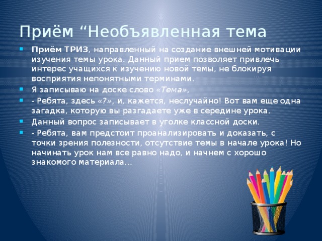 Приём “Необъявленная тема Приём ТРИЗ , направленный на создание внешней мотивации изучения темы урока. Данный прием позволяет привлечь интерес учащихся к изучению новой темы, не блокируя восприятия непонятными терминами. Я записываю на доске слово  «Тема» , - Ребята, здесь  «?» , и, кажется, неслучайно! Вот вам еще одна загадка, которую вы разгадаете уже в середине урока. Данный вопрос записывает в уголке классной доски. - Ребята, вам предстоит проанализировать и доказать, с точки зрения полезности, отсутствие темы в начале урока! Но начинать урок нам все равно надо, и начнем с хорошо знакомого материала… 