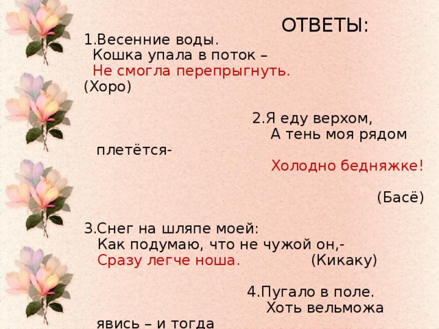 ОТВЕТЫ: 1.Весенние воды.  Кошка упала в поток –  Не смогла перепрыгнуть. (Хоро)  2.Я еду верхом,  А тень моя рядом плетётся-  Холодно бедняжке!  (Басё) 3.Снег на шляпе моей:  Как подумаю, что не чужой он,-  Сразу легче ноша. (Кикаку)  4.Пугало в поле.  Хоть вельможа явись – и тогда  Шляпы не снимет.   (Дансуй)