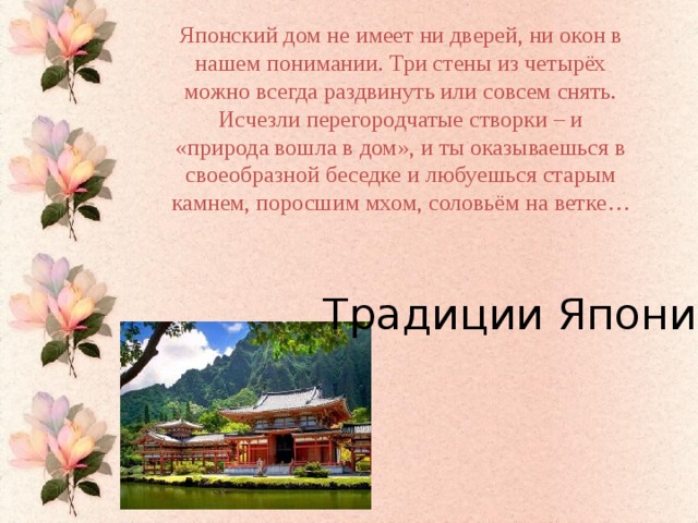 Японский дом не имеет ни дверей, ни окон в нашем понимании. Три стены из четырёх можно всегда раздвинуть или совсем снять. Исчезли перегородчатые створки – и «природа вошла в дом», и ты оказываешься в своеобразной беседке и любуешься старым камнем, поросшим мхом, соловьём на ветке… Традиции Японии