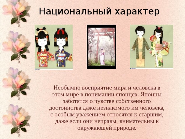 Национальный характер Необычно восприятие мира и человека в этом мире в понимании японцев. Японцы заботятся о чувстве собственного достоинства даже незнакомого им человека, с особым уважением относятся к старшим, даже если они неправы, внимательны к окружающей природе.