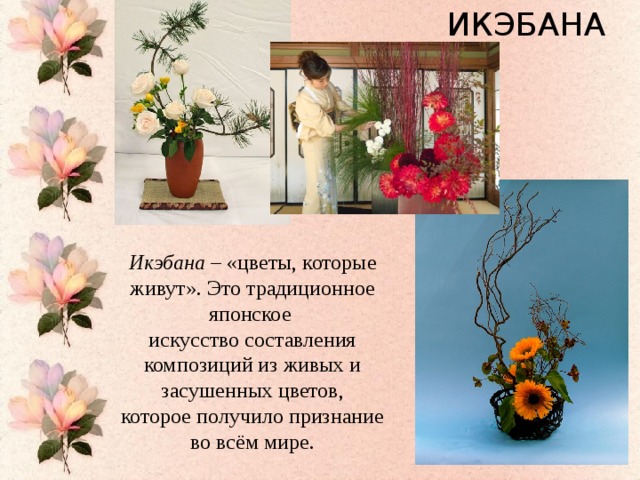 ИКЭБАНА Икэбана – «цветы, которые живут». Это традиционное японское искусство составления композиций из живых и засушенных цветов, которое получило признание во всём мире.