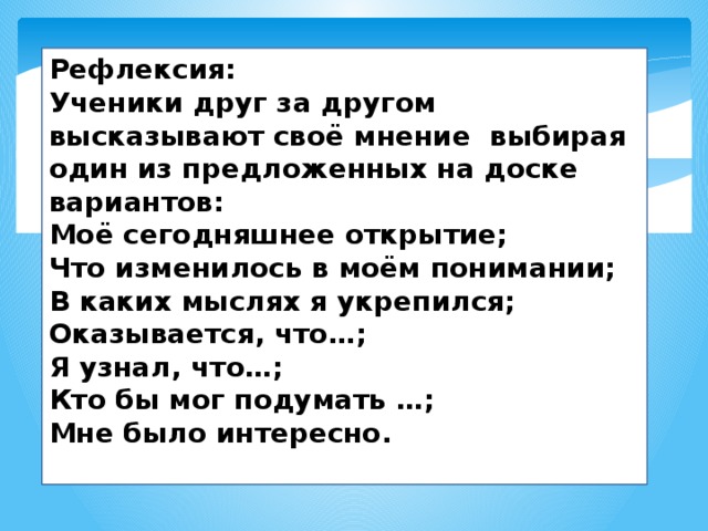 Рефлексия: Ученики друг за другом высказывают своё мнение  выбирая один из предложенных на доске вариантов: Моё сегодняшнее открытие; Что изменилось в моём понимании; В каких мыслях я укрепился; Оказывается, что…; Я узнал, что…; Кто бы мог подумать …; Мне было интересно.  