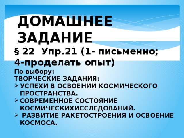 ДОМАШНЕЕ ЗАДАНИЕ § 22 Упр.21 (1- письменно; 4-проделать опыт) По выбору: ТВОРЧЕСКИЕ ЗАДАНИЯ: УСПЕХИ В ОСВОЕНИИ КОСМИЧЕСКОГО ПРОСТРАНСТВА. СОВРЕМЕННОЕ СОСТОЯНИЕ КОСМИЧЕСКИХИССЛЕДОВАНИЙ.   РАЗВИТИЕ РАКЕТОСТРОЕНИЯ И ОСВОЕНИЕ КОСМОСА. 