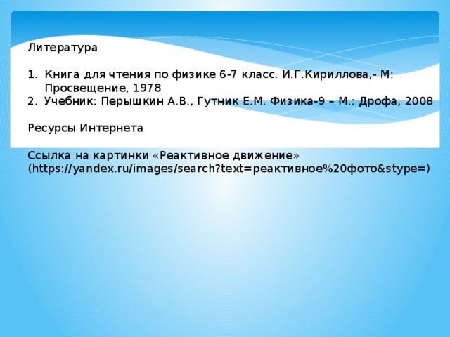 Литература Книга для чтения по физике 6-7 класс. И.Г.Кириллова,- М: Просвещение, 1978 Учебник: Перышкин А.В., Гутник Е.М. Физика-9 – М.: Дрофа, 2008 Ресурсы Интернета Ссылка на картинки «Реактивное движение» (https://yandex.ru/images/search?text=реактивное%20фото&stype=) 