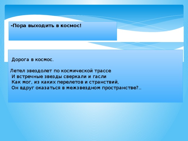 -Пора выходить в космос!     Дорога в космос.   Летел звездолет по космической трассе   И встречные звезды сверкали и гасли   Как мог, из каких перелетов и странствий,   Он вдруг оказаться в межзвездном пространстве?..   