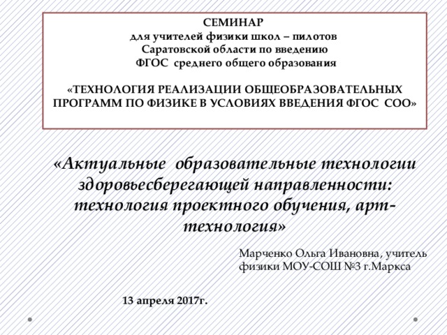 СЕМИНАР для учителей физики школ – пилотов Саратовской области по введению  ФГОС среднего общего образования  «ТЕХНОЛОГИЯ РЕАЛИЗАЦИИ ОБЩЕОБРАЗОВАТЕЛЬНЫХ ПРОГРАММ ПО ФИЗИКЕ В УСЛОВИЯХ ВВЕДЕНИЯ ФГОС СОО»  «Актуальные образовательные технологии здоровьесберегающей направленности: технология проектного обучения, арт- технология»  Марченко Ольга Ивановна, учитель физики МОУ-СОШ №3 г.Маркса 13 апреля 2017г. 