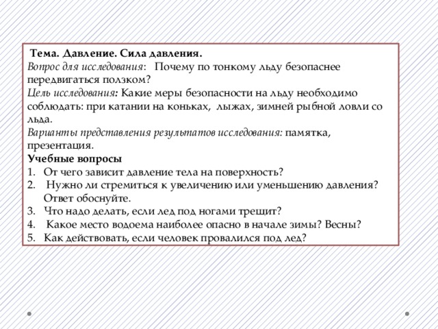  Тема. Давление. Сила давления. Вопрос для исследования : Почему по тонкому льду безопаснее передвигаться ползком? Цель исследования : Какие меры безопасности на льду необходимо соблюдать: при катании на коньках, лыжах, зимней рыбной ловли со льда. Варианты представления результатов исследования: памятка, презентация. Учебные вопросы От чего зависит давление тела на поверхность?  Нужно ли стремиться к увеличению или уменьшению давления? Ответ обоснуйте. Что надо делать, если лед под ногами трещит?  Какое место водоема наиболее опасно в начале зимы? Весны? Как действовать, если человек провалился под лед? 