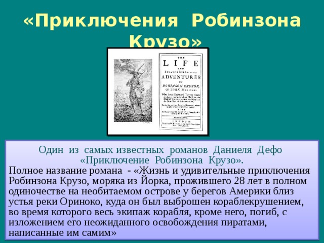 «Приключения Робинзона Крузо» Один из самых известных романов Даниеля Дефо «Приключение Робинзона Крузо». Полное название романа - «Жизнь и удивительные приключения Робинзона Крузо, моряка из Йорка, прожившего 28 лет в полном одиночестве на необитаемом острове у берегов Америки близ устья реки Ориноко, куда он был выброшен кораблекрушением, во время которого весь экипаж корабля, кроме него, погиб, с изложением его неожиданного освобождения пиратами, написанные им самим» Первое издание романа. Слева гравюра Кларка и Пайна, перерисованная Жаном Гранвилем в 1840 году 