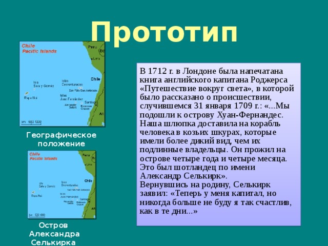 Прототип В 1712 г. в Лондоне была напечатана книга английского капитана Роджерса «Путешествие вокруг света», в которой было рассказано о происшествии, случившемся 31 января 1709 г.: «...Мы подошли к острову Хуан-Фернандес. Наша шлюпка доставила на корабль человека в козьих шкурах, которые имели более дикий вид, чем их подлинные владельцы. Он прожил на острове четыре года и четыре месяца. Это был шотландец по имени Александр Селькирк». Вернувшись на родину, Селькирк заявил: «Теперь у меня капитал, но никогда больше не буду я так счастлив, как в те дни...»   Географическое положение островов Остров Александра Селькирка  
