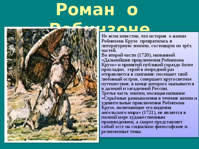 Роман о Робинзоне Не всем известно, что история о жизни Робинзона Крузо превратилась в литературную эпопею, состоящую из трёх частей. Во второй части (1720), названной «Дальнейшие приключения Робинзона Крузо» и принятой публикой гораздо более прохладно, герой в очередной раз отправляется в скитания: посещает свой любимый остров, совершает кругосветное путешествие, в конце которого оказывается в далекой и загадочной России. Третья часть эпопеи, носящая название «Серьёзные размышления в течение жизни и удивительные приключения Робинзона Крузо, включающие его видения ангельского мира» (1721), не является в полной мере художественным произведением, а скорее представляет собой эссе на социально-философские и религиозные темы.  