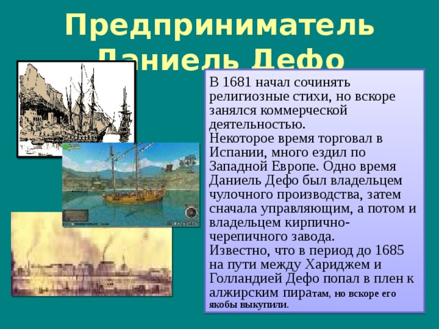 Предприниматель Даниель Дефо В 1681 начал сочинять религиозные стихи, но вскоре занялся коммерческой деятельностью. Некоторое время торговал в Испании, много ездил по Западной Европе. Одно время Даниель Дефо был владельцем чулочного производства, затем сначала управляющим, а потом и владельцем кирпично-черепичного завода. Известно, что в период до 1685 на пути между Хариджем и Голландией Дефо попал в плен к алжирским пира там, но вскоре его якобы выкупили. 