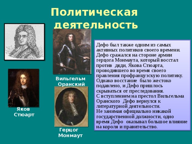Политическая деятельность Дефо был также одним из самых активных политиков своего времени. Дефо сражался на стороне армии герцога Монмаута, который восстал против дяди, Якова Стюарта, проводившего во время своего правления профранцузскую политику. Однако восстание было жестоко подавлено, и Дефо пришлось скрываться от преследования. С вступлением на престол Вильгельма Оранского Дефо вернулся к литературной деятельности. Не занимая официально никакой государственной должности, одно время Дефо оказывал большое влияние на короля и правительство. Вильгельм Оранский Яков Стюарт Герцог Монмаут 